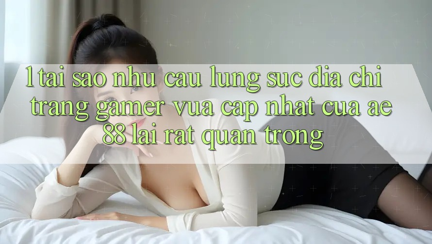 1. Tại Sao Nhu Cầu Lùng sục “Địa chỉ trang Gamer Vừa cập nhật” Của AE 88 Lại Rất Quan Trọng? 1. Tại Sao Nhu Cầu Lùng sục “Địa chỉ trang Gamer Vừa cập nhật” Của AE 88 Lại Rất Quan Trọng?