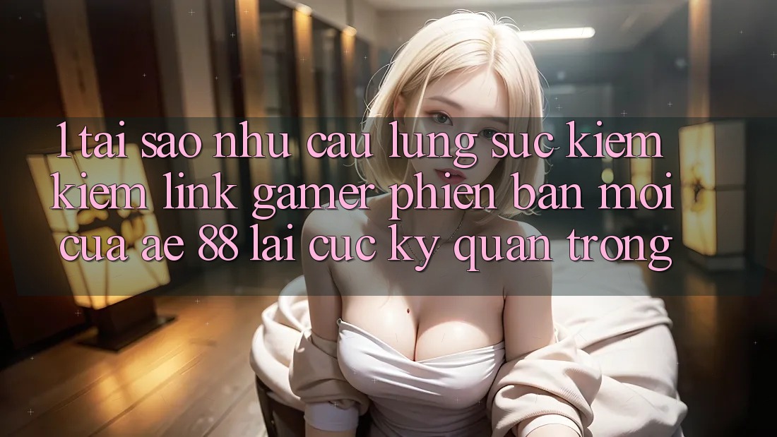 1. Tại Sao Nhu Cầu Lùng sục kiếm Kiếm “Link Gamer Phiên bản mới” Của AE 88 Lại Cực Kỳ Quan Trọng? 1. Tại Sao Nhu Cầu Lùng sục kiếm Kiếm “Link Gamer Phiên bản mới” Của AE 88 Lại Cực Kỳ Quan Trọng?