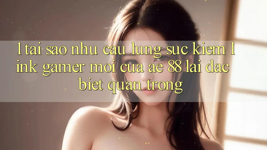 1. Tại Sao Nhu Cầu Lùng sục Kiếm “Link Gamer Mới” Của AE 88 Lại Đặc biệt Quan Trọng? 1. Tại Sao Nhu Cầu Lùng sục Kiếm “Link Gamer Mới” Của AE 88 Lại Đặc biệt Quan Trọng?