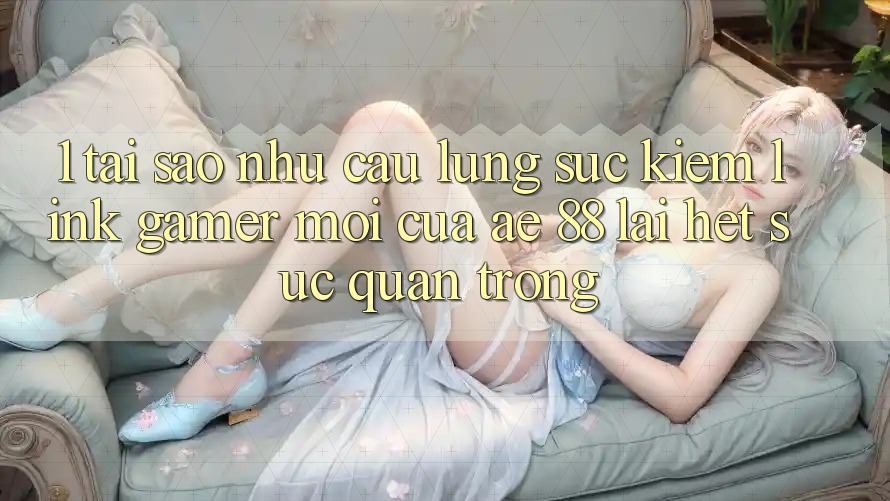 1. Tại Sao Nhu Cầu Lùng sục Kiếm “Link Gamer Mới” Của AE 88 Lại Hết sức Quan Trọng? 1. Tại Sao Nhu Cầu Lùng sục Kiếm “Link Gamer Mới” Của AE 88 Lại Hết sức Quan Trọng?