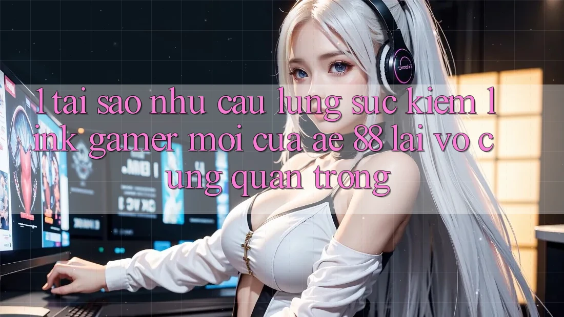 1. Tại Sao Nhu Cầu Lùng sục Kiếm “Link Gamer Mới” Của AE 88 Lại Vô cùng Quan Trọng?