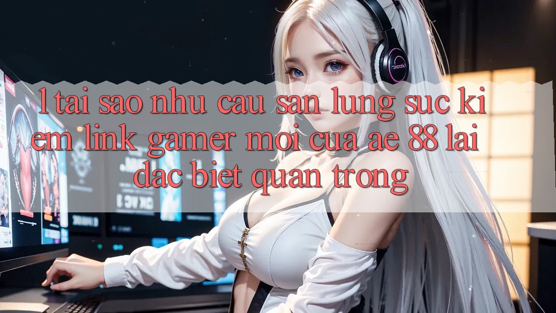1. Tại Sao Nhu Cầu Săn lùng sục Kiếm “Link Gamer Mới” Của AE 88 Lại Đặc biệt Quan Trọng?