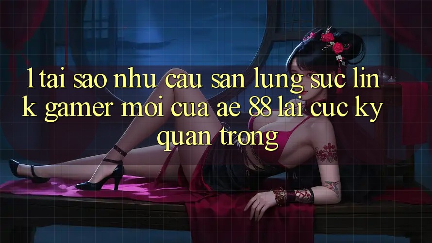 1. Tại Sao Nhu Cầu Săn lùng sục “Link Gamer Mới” Của AE 88 Lại Cực Kỳ Quan Trọng?