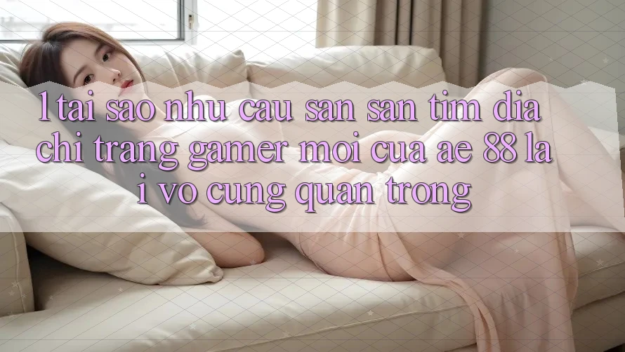 1. Tại Sao Nhu Cầu Săn săn tìm “Địa chỉ trang Gamer Mới” Của AE 88 Lại Vô cùng Quan Trọng?