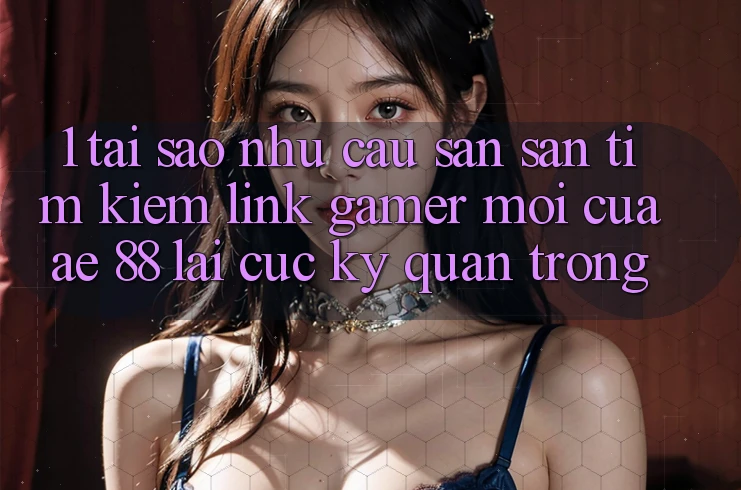 1. Tại Sao Nhu Cầu Săn săn tìm Kiếm “Link Gamer Mới” Của AE 88 Lại Cực Kỳ Quan Trọng?