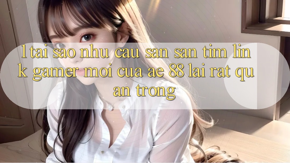 1. Tại Sao Nhu Cầu Săn săn tìm “Link Gamer Mới” Của AE 88 Lại Rất Quan Trọng?