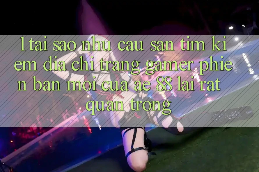 1. Tại Sao Nhu Cầu Săn tìm Kiếm “Địa chỉ trang Gamer Phiên bản mới” Của AE 88 Lại Rất Quan Trọng?