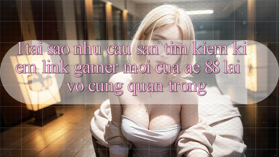 1. Tại Sao Nhu Cầu Săn tìm kiếm Kiếm “Link Gamer Mới” Của AE 88 Lại Vô cùng Quan Trọng?