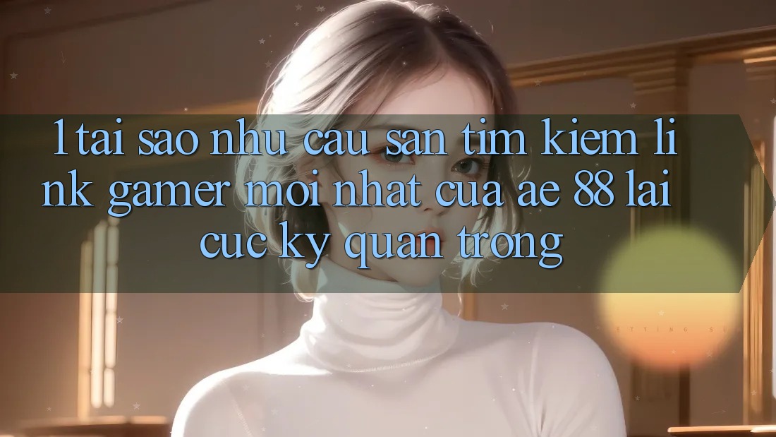 1. Tại Sao Nhu Cầu Săn tìm kiếm “Link Gamer Mới nhất” Của AE 88 Lại Cực Kỳ Quan Trọng? 1. Tại Sao Nhu Cầu Săn tìm kiếm “Link Gamer Mới nhất” Của AE 88 Lại Cực Kỳ Quan Trọng?