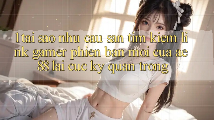 1. Tại Sao Nhu Cầu Săn tìm Kiếm “Link Gamer Phiên bản mới” Của AE 88 Lại Cực kỳ Quan Trọng? 1. Tại Sao Nhu Cầu Săn tìm Kiếm “Link Gamer Phiên bản mới” Của AE 88 Lại Cực kỳ Quan Trọng?