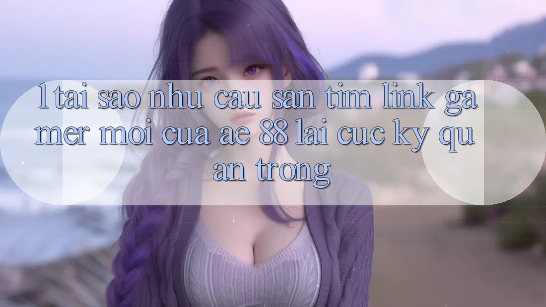 1. Tại Sao Nhu Cầu Săn tìm “Link Gamer Mới” Của AE 88 Lại Cực Kỳ Quan Trọng?