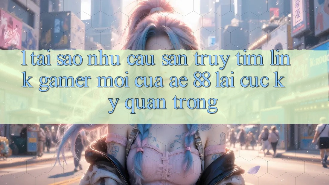 1. Tại Sao Nhu Cầu Săn truy tìm “Link Gamer Mới” Của AE 88 Lại Cực Kỳ Quan Trọng?