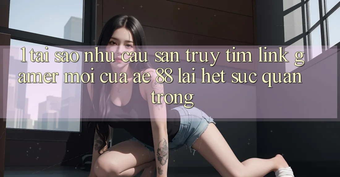 1. Tại Sao Nhu Cầu Săn truy tìm “Link Gamer Mới” Của AE 88 Lại Hết sức Quan Trọng? 1. Tại Sao Nhu Cầu Săn truy tìm “Link Gamer Mới” Của AE 88 Lại Hết sức Quan Trọng?