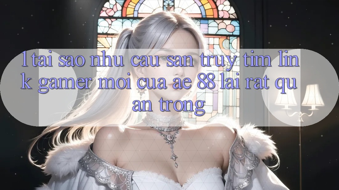 1. Tại Sao Nhu Cầu Săn truy tìm “Link Gamer Mới” Của AE 88 Lại Rất Quan Trọng?