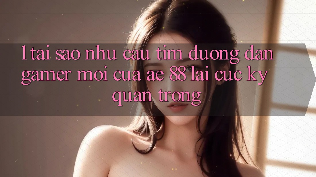 1. Tại Sao Nhu Cầu Tìm “Đường dẫn Gamer Mới” Của AE 88 Lại Cực Kỳ Quan Trọng?