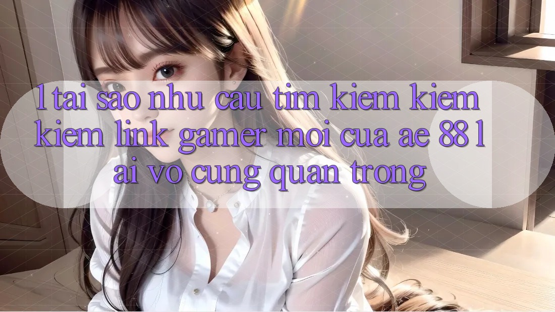 1. Tại Sao Nhu Cầu Tìm kiếm kiếm Kiếm “Link Gamer Mới” Của AE 88 Lại Vô cùng Quan Trọng? 1. Tại Sao Nhu Cầu Tìm kiếm kiếm Kiếm “Link Gamer Mới” Của AE 88 Lại Vô cùng Quan Trọng?