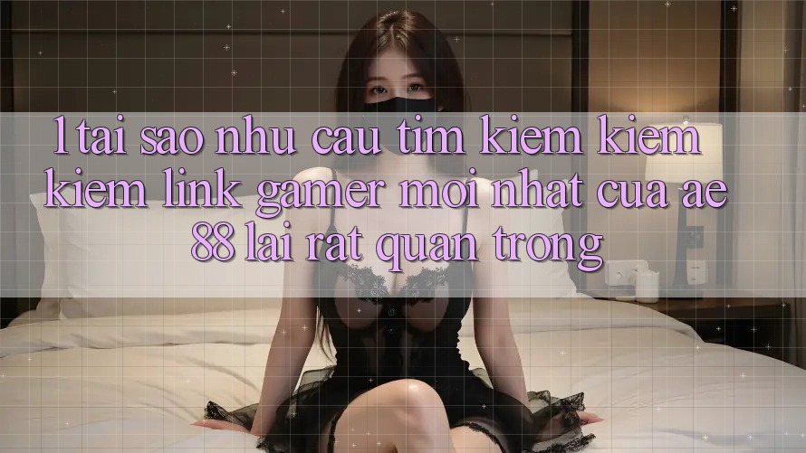 1. Tại Sao Nhu Cầu Tìm kiếm kiếm Kiếm “Link Gamer Mới nhất” Của AE 88 Lại Rất Quan Trọng?