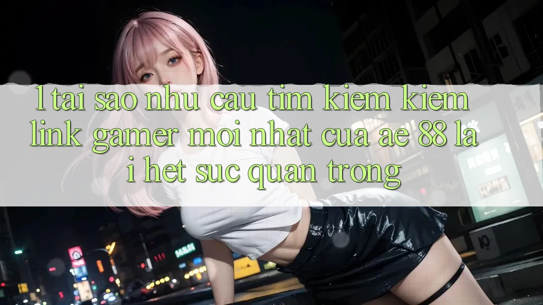 1. Tại Sao Nhu Cầu Tìm kiếm Kiếm “Link Gamer Mới nhất” Của AE 88 Lại Hết sức Quan Trọng?