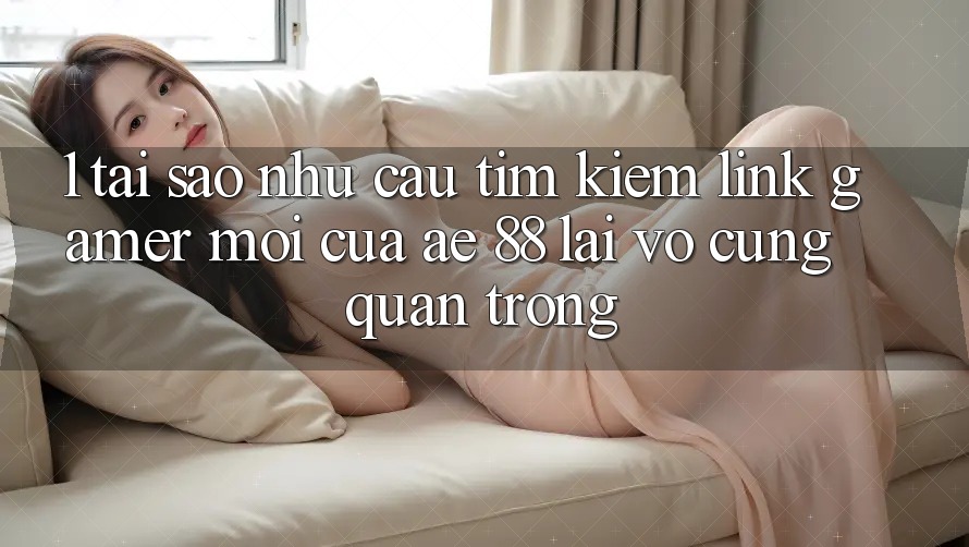 1. Tại Sao Nhu Cầu Tìm Kiếm “Link Gamer Mới” Của AE 88 Lại Vô cùng Quan Trọng? 1. Tại Sao Nhu Cầu Tìm Kiếm “Link Gamer Mới” Của AE 88 Lại Vô cùng Quan Trọng?
