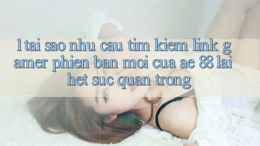 1. Tại Sao Nhu Cầu Tìm Kiếm “Link Gamer Phiên bản mới” Của AE 88 Lại Hết sức Quan Trọng? 1. Tại Sao Nhu Cầu Tìm Kiếm “Link Gamer Phiên bản mới” Của AE 88 Lại Hết sức Quan Trọng?