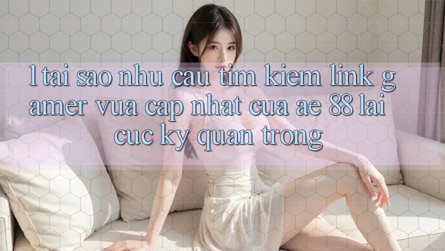 1. Tại Sao Nhu Cầu Tìm Kiếm “Link Gamer Vừa cập nhật” Của AE 88 Lại Cực Kỳ Quan Trọng? 1. Tại Sao Nhu Cầu Tìm Kiếm “Link Gamer Vừa cập nhật” Của AE 88 Lại Cực Kỳ Quan Trọng?