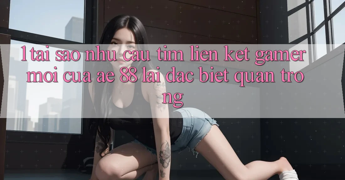 1. Tại Sao Nhu Cầu Tìm “Liên kết Gamer Mới” Của AE 88 Lại Đặc biệt Quan Trọng? 1. Tại Sao Nhu Cầu Tìm “Liên kết Gamer Mới” Của AE 88 Lại Đặc biệt Quan Trọng?