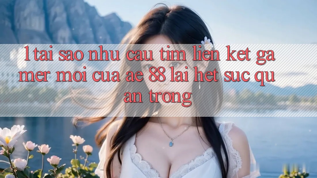 1. Tại Sao Nhu Cầu Tìm “Liên kết Gamer Mới” Của AE 88 Lại Hết sức Quan Trọng? 1. Tại Sao Nhu Cầu Tìm “Liên kết Gamer Mới” Của AE 88 Lại Hết sức Quan Trọng?