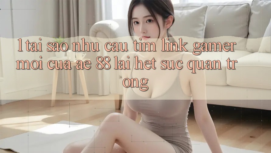 1. Tại Sao Nhu Cầu Tìm “Link Gamer Mới” Của AE 88 Lại Hết sức Quan Trọng?