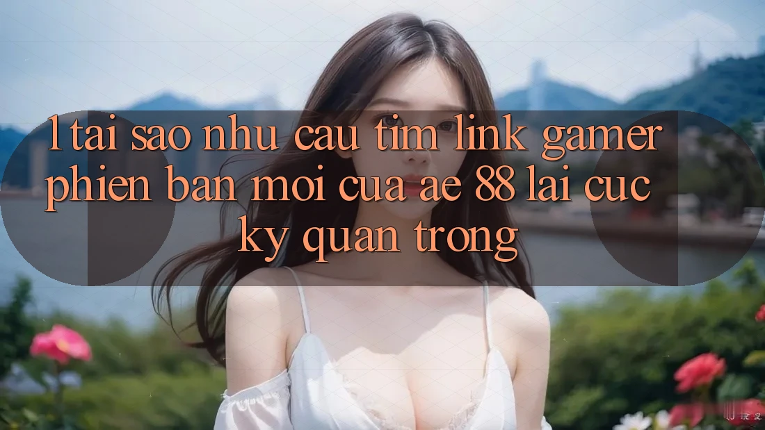 1. Tại Sao Nhu Cầu Tìm “Link Gamer Phiên bản mới” Của AE 88 Lại Cực kỳ Quan Trọng?
