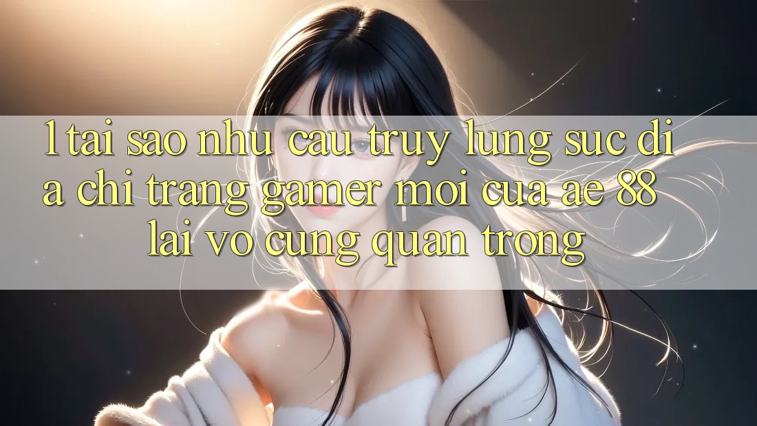 1. Tại Sao Nhu Cầu Truy lùng sục “Địa chỉ trang Gamer Mới” Của AE 88 Lại Vô cùng Quan Trọng?