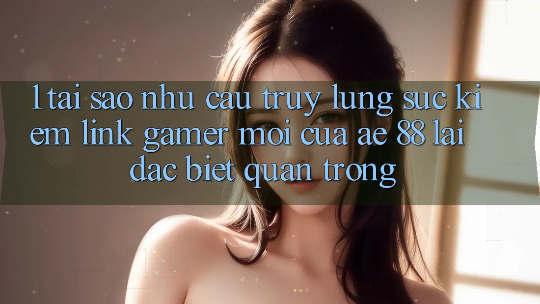 1. Tại Sao Nhu Cầu Truy lùng sục Kiếm “Link Gamer Mới” Của AE 88 Lại Đặc biệt Quan Trọng?