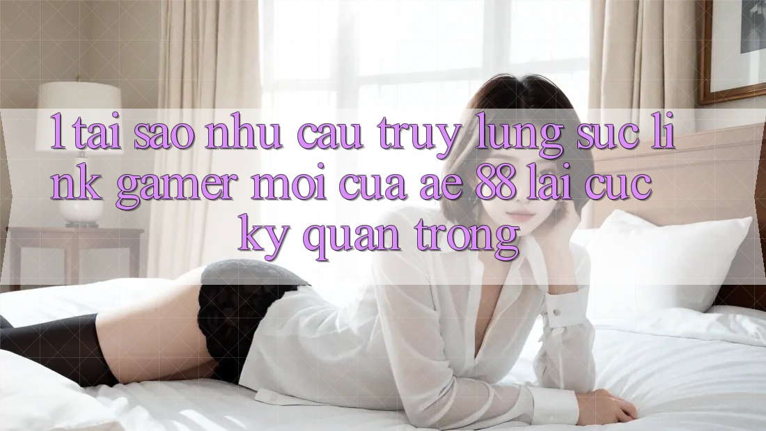 1. Tại Sao Nhu Cầu Truy lùng sục “Link Gamer Mới” Của AE 88 Lại Cực Kỳ Quan Trọng?