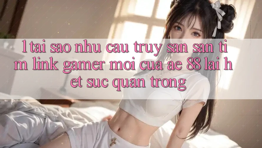 1. Tại Sao Nhu Cầu Truy săn săn tìm “Link Gamer Mới” Của AE 88 Lại Hết sức Quan Trọng?