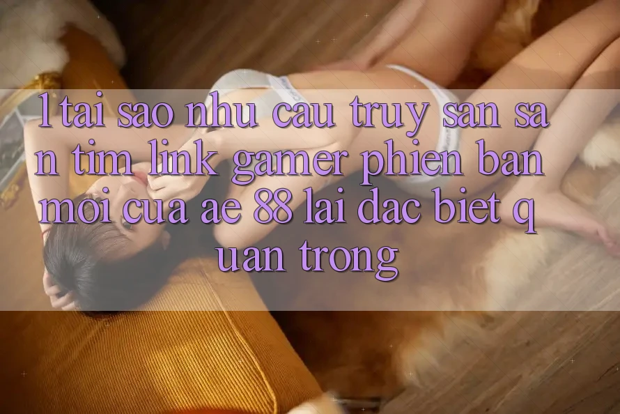 1. Tại Sao Nhu Cầu Truy săn săn tìm “Link Gamer Phiên bản mới” Của AE 88 Lại Đặc biệt Quan Trọng?