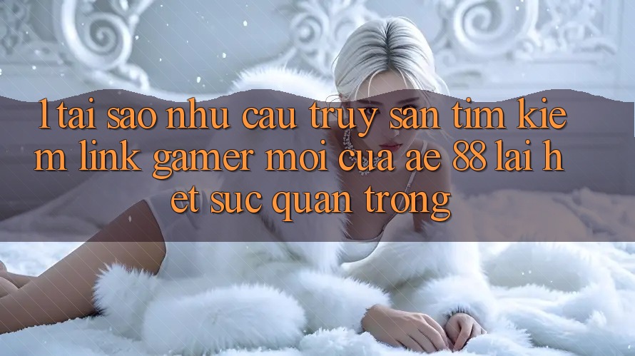 1. Tại Sao Nhu Cầu Truy săn tìm kiếm “Link Gamer Mới” Của AE 88 Lại Hết sức Quan Trọng?