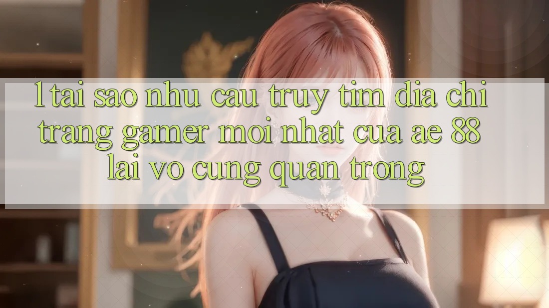 1. Tại Sao Nhu Cầu Truy tìm “Địa chỉ trang Gamer Mới nhất” Của AE 88 Lại Vô cùng Quan Trọng?