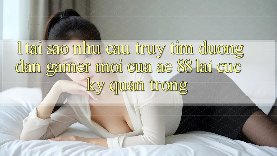 1. Tại Sao Nhu Cầu Truy tìm “Đường dẫn Gamer Mới” Của AE 88 Lại Cực Kỳ Quan Trọng?