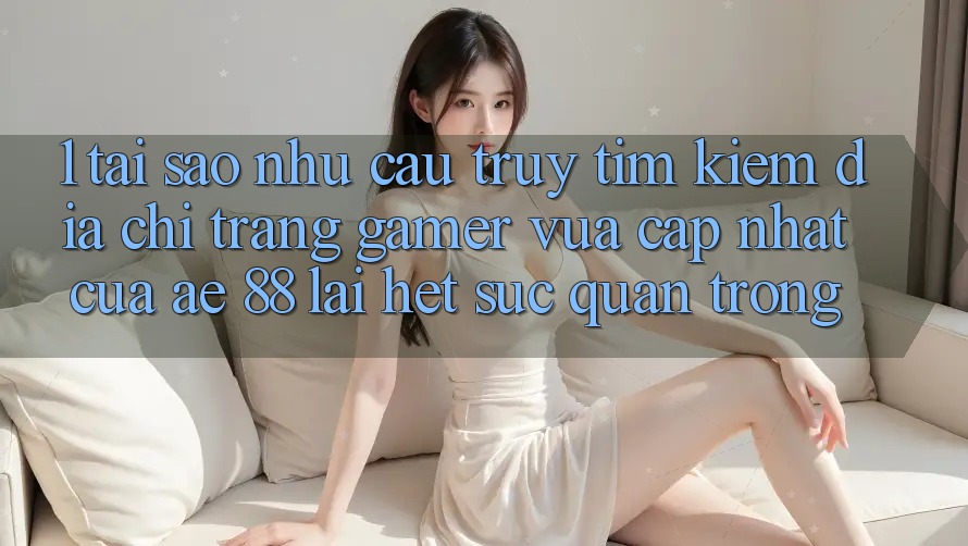 1. Tại Sao Nhu Cầu Truy tìm Kiếm “Địa chỉ trang Gamer Vừa cập nhật” Của AE 88 Lại Hết sức Quan Trọng?