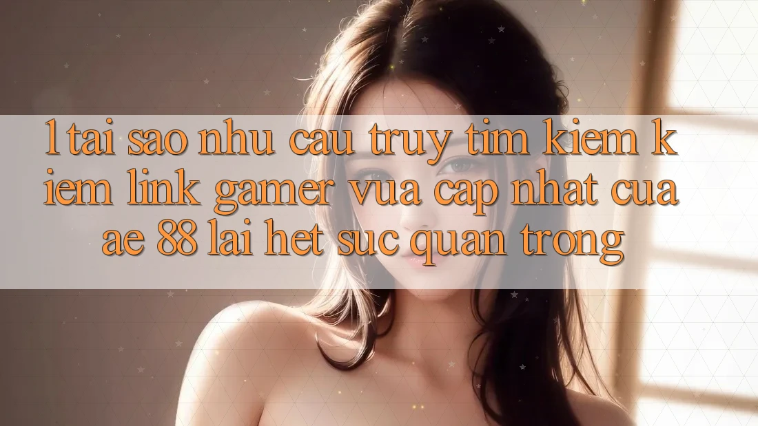 1. Tại Sao Nhu Cầu Truy tìm kiếm kiếm “Link Gamer Vừa cập nhật” Của AE 88 Lại Hết sức Quan Trọng?