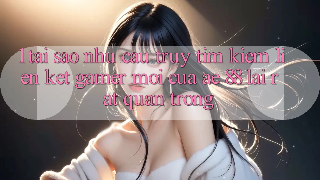 1. Tại Sao Nhu Cầu Truy tìm Kiếm “Liên kết Gamer Mới” Của AE 88 Lại Rất Quan Trọng?