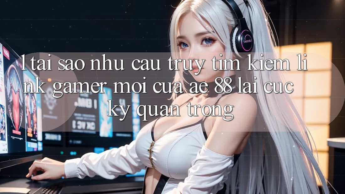 1. Tại Sao Nhu Cầu Truy tìm Kiếm “Link Gamer Mới” Của AE 88 Lại Cực Kỳ Quan Trọng?