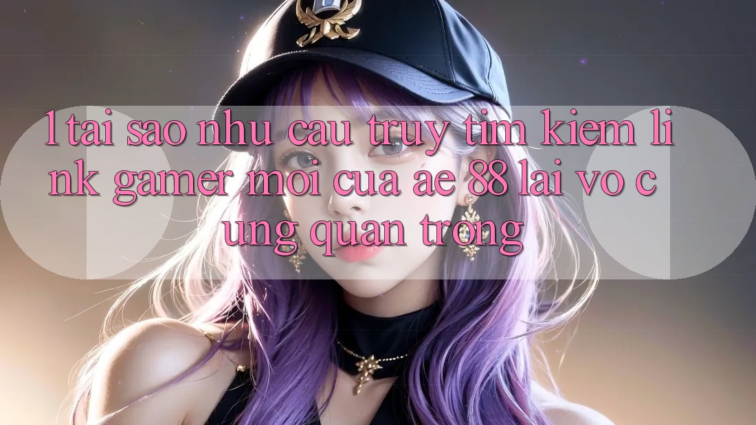 1. Tại Sao Nhu Cầu Truy tìm Kiếm “Link Gamer Mới” Của AE 88 Lại Vô cùng Quan Trọng?
