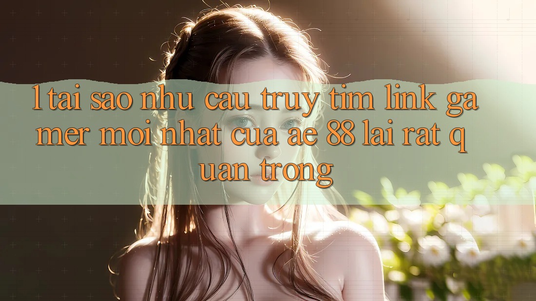 1. Tại Sao Nhu Cầu Truy tìm “Link Gamer Mới nhất” Của AE 88 Lại Rất Quan Trọng?