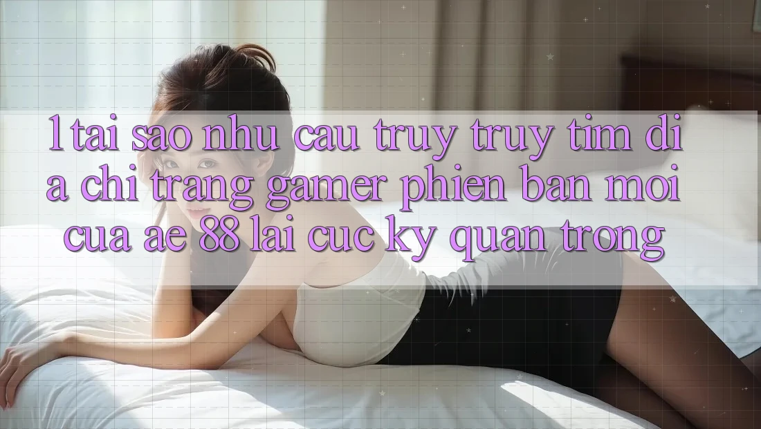 1. Tại Sao Nhu Cầu Truy truy tìm “Địa chỉ trang Gamer Phiên bản mới” Của AE 88 Lại Cực Kỳ Quan Trọng?