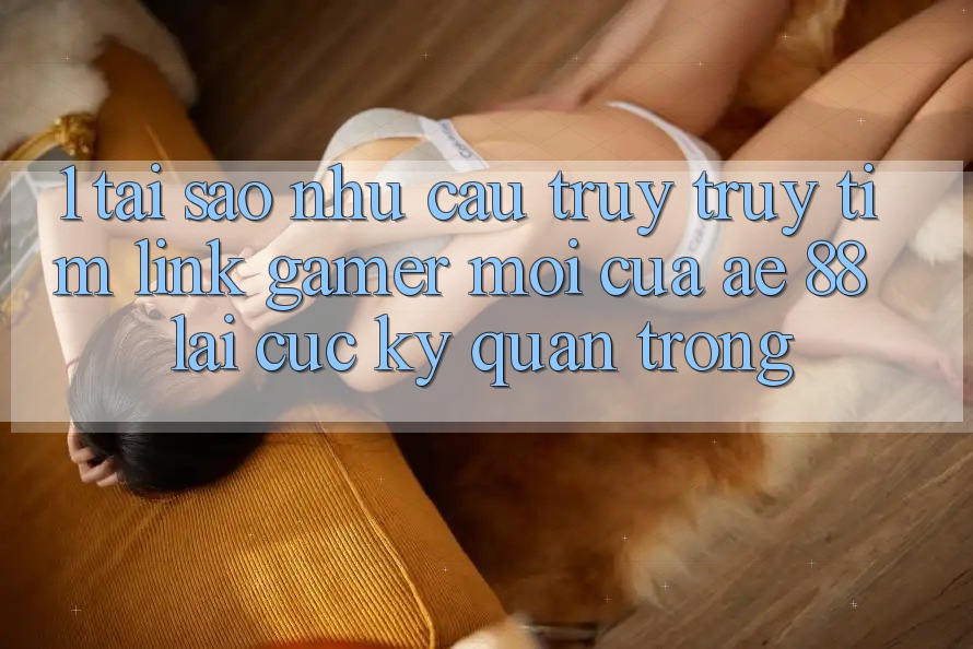 1. Tại Sao Nhu Cầu Truy truy tìm “Link Gamer Mới” Của AE 88 Lại Cực Kỳ Quan Trọng? 1. Tại Sao Nhu Cầu Truy truy tìm “Link Gamer Mới” Của AE 88 Lại Cực Kỳ Quan Trọng?