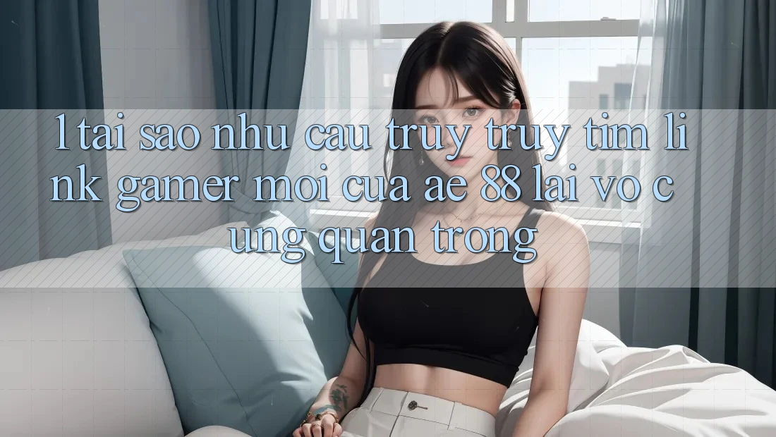 1. Tại Sao Nhu Cầu Truy truy tìm “Link Gamer Mới” Của AE 88 Lại Vô cùng Quan Trọng? 1. Tại Sao Nhu Cầu Truy truy tìm “Link Gamer Mới” Của AE 88 Lại Vô cùng Quan Trọng?