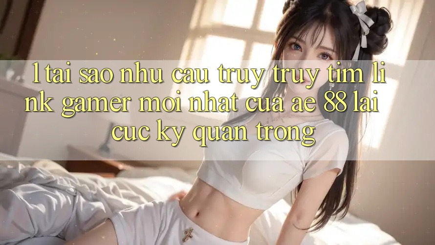 1. Tại Sao Nhu Cầu Truy truy tìm “Link Gamer Mới nhất” Của AE 88 Lại Cực kỳ Quan Trọng? 1. Tại Sao Nhu Cầu Truy truy tìm “Link Gamer Mới nhất” Của AE 88 Lại Cực kỳ Quan Trọng?