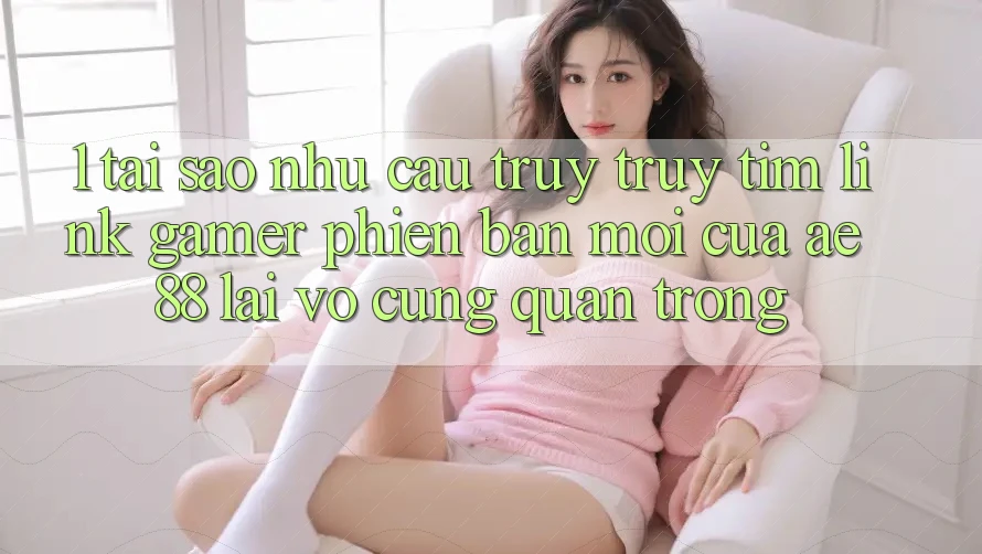 1. Tại Sao Nhu Cầu Truy truy tìm “Link Gamer Phiên bản mới” Của AE 88 Lại Vô cùng Quan Trọng?