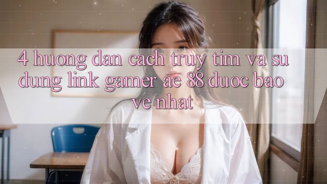 4. Hướng Dẫn Cách Truy tìm Và Sử Dụng Link Gamer AE 88 Được bảo vệ nhất