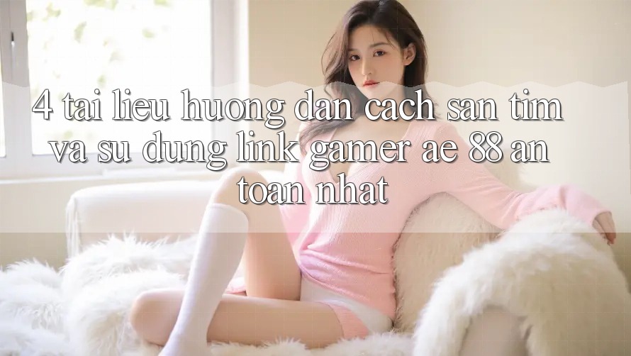 4. Tài liệu hướng dẫn Cách Săn tìm Và Sử Dụng Link Gamer AE 88 An Toàn nhất